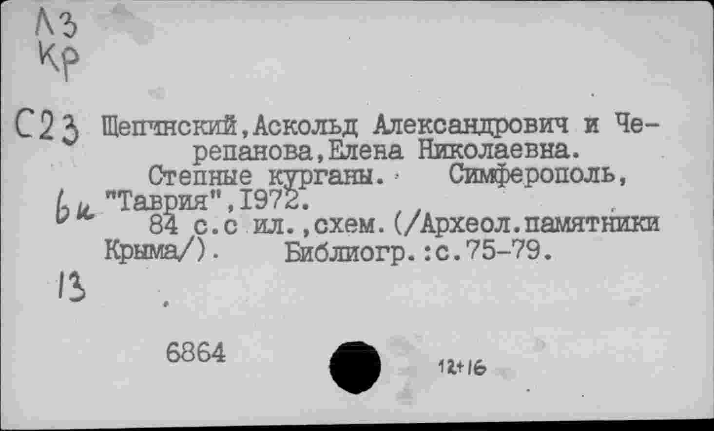 ﻿м
кр
С 2 3 Шепчнский, Аскольд Александрович и Черепанова, Елена Николаевна. Степные курганы. •• Симферополь, U "Таврия”,1972.
84 с.с ил.,схем.(/Археол.памятники Крыма/). Библиогр.:с.75-79.
13
6864
